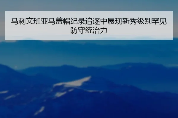 马刺文班亚马盖帽纪录追逐中展现新秀级别罕见防守统治力
