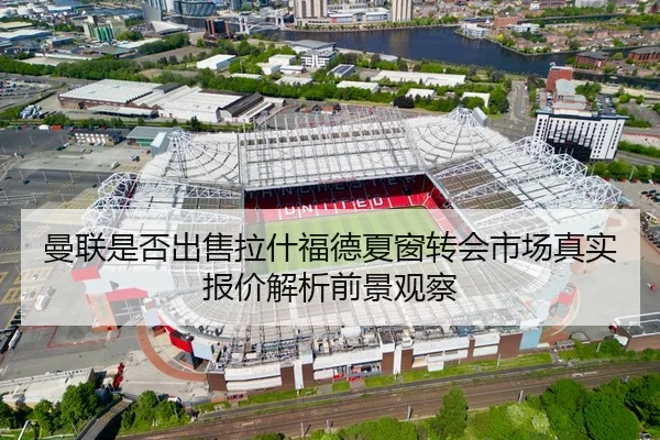 曼联是否出售拉什福德夏窗转会市场真实报价解析前景观察